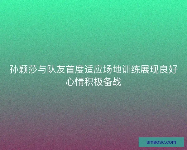 孙颖莎与队友首度适应场地训练展现良好心情积极备战
